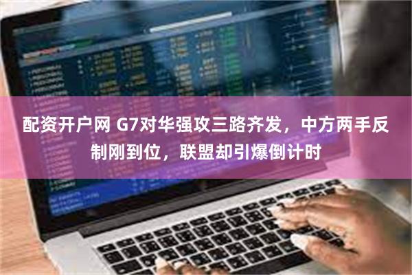 配资开户网 G7对华强攻三路齐发，中方两手反制刚到位，联盟却引爆倒计时