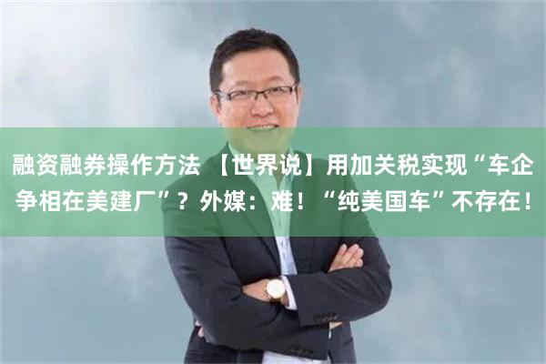 融资融券操作方法 【世界说】用加关税实现“车企争相在美建厂”？外媒：难！“纯美国车”不存在！
