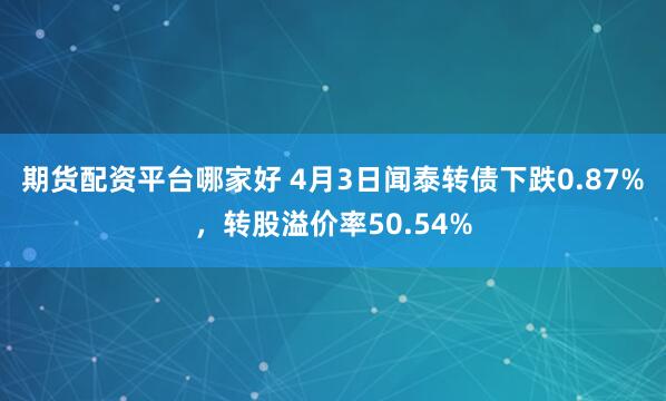 期货配资平台哪家好 4月3日闻泰转债下跌0.87%，转股溢价率50.54%