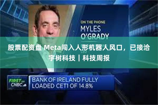 股票配资盘 Meta闯入人形机器人风口，已接洽宇树科技｜科技周报
