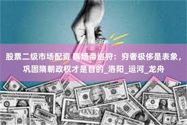 股票二级市场配资 隋炀帝巡狩：穷奢极侈是表象，巩固隋朝政权才是目的_洛阳_运河_龙舟