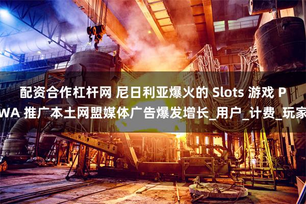 配资合作杠杆网 尼日利亚爆火的 Slots 游戏 PWA 推广本土网盟媒体广告爆发增长_用户_计费_玩家