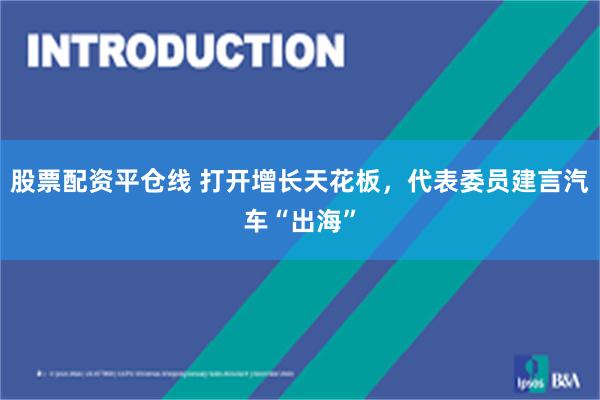 股票配资平仓线 打开增长天花板，代表委员建言汽车“出海”