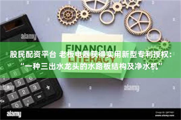 股民配资平台 老板电器获得实用新型专利授权：“一种三出水龙头的水路板结构及净水机”