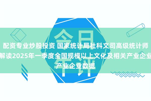 配资专业炒股投资 国家统计局社科文司高级统计师张鹏解读2025年一季度全国规模以上文化及相关产业企业数据