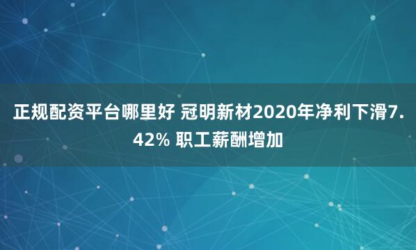 正规配资平台哪里好 冠明新材2020年净利下滑7.42% 职工薪酬增加