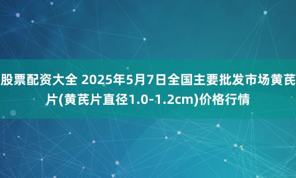 股票配资大全 2025年5月7日全国主要批发市场黄芪片(黄芪片直径1.0-1.2cm)价格行情