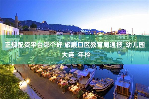 正规配资平台哪个好 旅顺口区教育局通报_幼儿园_大连_年检