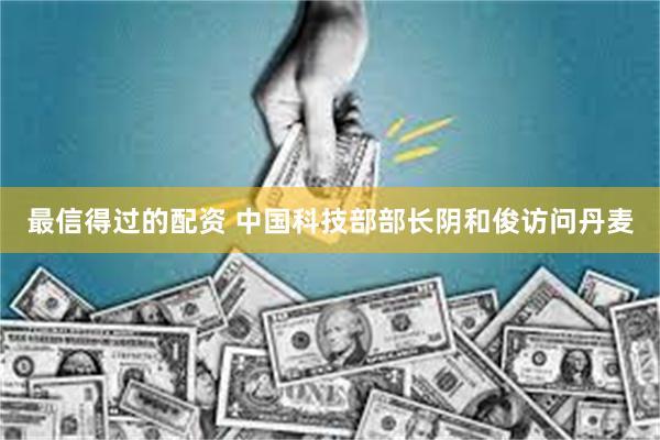 最信得过的配资 中国科技部部长阴和俊访问丹麦