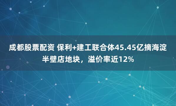 成都股票配资 保利+建工联合体45.45亿摘海淀半壁店地块，溢价率近12%