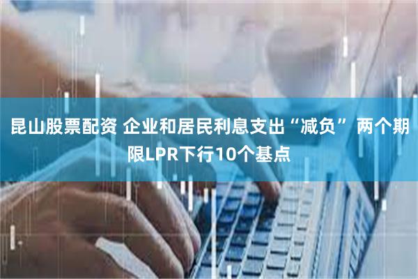 昆山股票配资 企业和居民利息支出“减负” 两个期限LPR下行10个基点