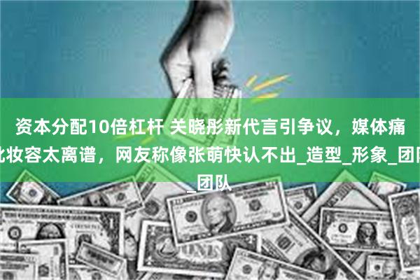 资本分配10倍杠杆 关晓彤新代言引争议，媒体痛批妆容太离谱，网友称像张萌快认不出_造型_形象_团队