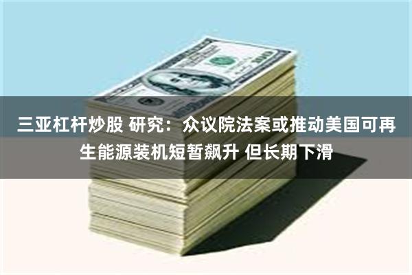 三亚杠杆炒股 研究：众议院法案或推动美国可再生能源装机短暂飙升 但长期下滑