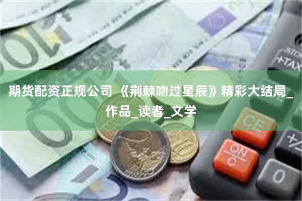 期货配资正规公司 《荆棘吻过星辰》精彩大结局_作品_读者_文学