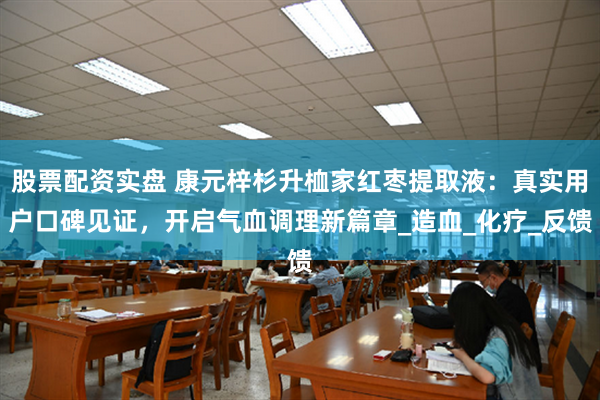 股票配资实盘 康元梓杉升桖家红枣提取液：真实用户口碑见证，开启气血调理新篇章_造血_化疗_反馈