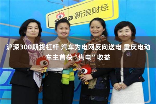 沪深300期货杠杆 汽车为电网反向送电 重庆电动车主首获“售电”收益