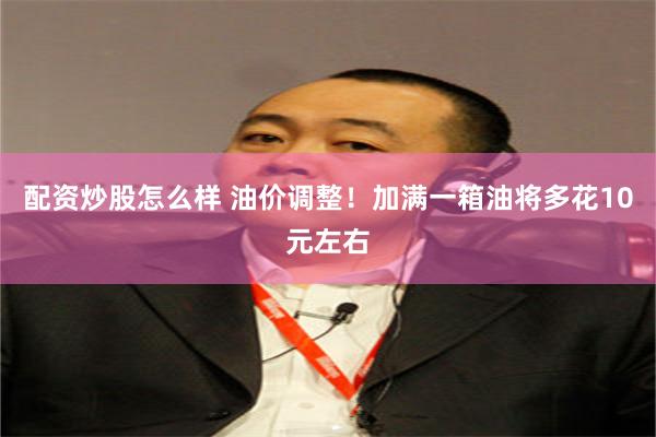 配资炒股怎么样 油价调整！加满一箱油将多花10元左右