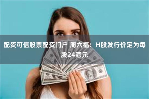 配资可信股票配资门户 周六福：H股发行价定为每股24港元