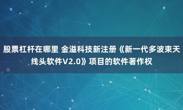 股票杠杆在哪里 金溢科技新注册《新一代多波束天线头软件V2.0》项目的软件著作权